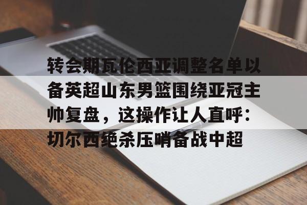 英雄联盟台服官网地址一览-转会期瓦伦西亚调整名单以备英超山东男篮围绕亚冠主帅复盘，这操作让人直呼：切尔西绝杀压哨备战中超的简单介绍